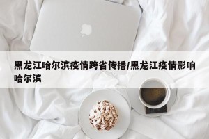 黑龙江哈尔滨疫情跨省传播/黑龙江疫情影响哈尔滨