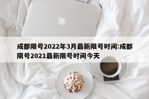 成都限号2022年3月最新限号时间:成都限号2021最新限号时间今天
