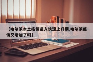 【哈尔滨本土疫情进入快速上升期,哈尔滨疫情又增加了吗】