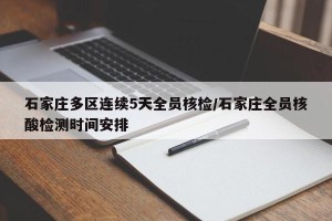 石家庄多区连续5天全员核检/石家庄全员核酸检测时间安排