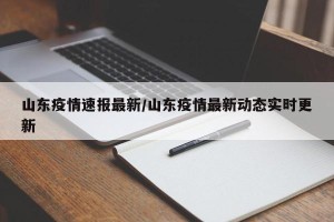 山东疫情速报最新/山东疫情最新动态实时更新