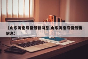 【山东济南疫情最新消息,山东济南疫情最新信息】