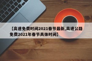 【高速免费时间2021春节最新,高速公路免费2021年春节具体时间】
