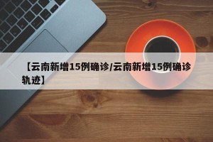 【云南新增15例确诊/云南新增15例确诊轨迹】