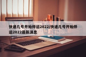 快递几号开始停运2022/快递几号开始停运2022最新消息