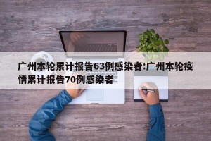广州本轮累计报告63例感染者:广州本轮疫情累计报告70例感染者