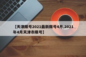 【天津限号2021最新限号4月,2021年4月天津市限号】