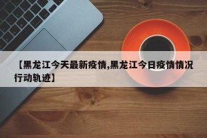 【黑龙江今天最新疫情,黑龙江今日疫情情况行动轨迹】