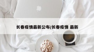 长春疫情最新公布/长春疫情 最新