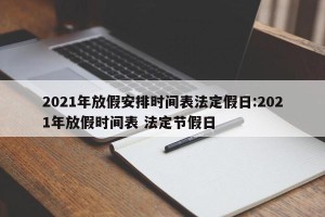 2021年放假安排时间表法定假日:2021年放假时间表 法定节假日