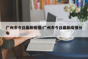 广州市今日最新疫情/广州市今日最新疫情分布