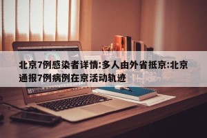 北京7例感染者详情:多人由外省抵京:北京通报7例病例在京活动轨迹