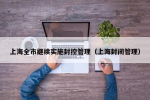 上海全市继续实施封控管理（上海封闭管理）