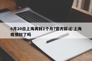 6月20日上海再封1个月?官方辟谣:上海疫情封了吗