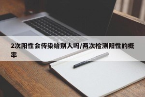 2次阳性会传染给别人吗/两次检测阳性的概率