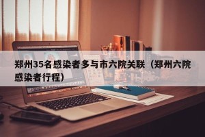 郑州35名感染者多与市六院关联（郑州六院感染者行程）