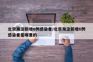 北京海淀新增6例感染者/北京海淀新增6例感染者是哪里的