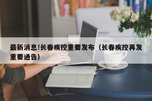 最新消息!长春疾控重要发布（长春疾控再发重要通告）