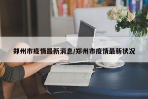 郑州市疫情最新消息/郑州市疫情最新状况