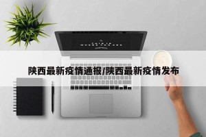 陕西最新疫情通报/陕西最新疫情发布