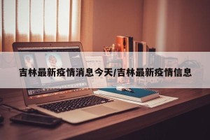 吉林最新疫情消息今天/吉林最新疫情信息