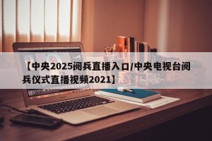 【中央2025阅兵直播入口/中央电视台阅兵仪式直播视频2021】