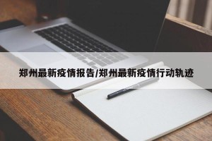 郑州最新疫情报告/郑州最新疫情行动轨迹