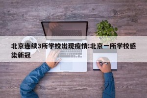 北京连续3所学校出现疫情:北京一所学校感染新冠