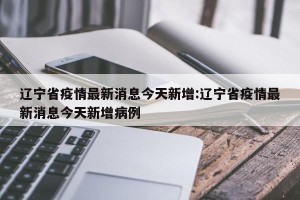 辽宁省疫情最新消息今天新增:辽宁省疫情最新消息今天新增病例