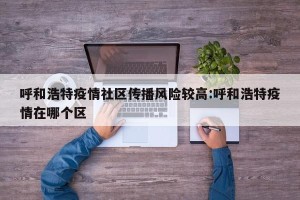 呼和浩特疫情社区传播风险较高:呼和浩特疫情在哪个区