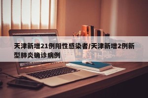 天津新增21例阳性感染者/天津新增2例新型肺炎确诊病例