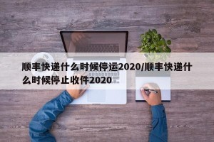 顺丰快递什么时候停运2020/顺丰快递什么时候停止收件2020