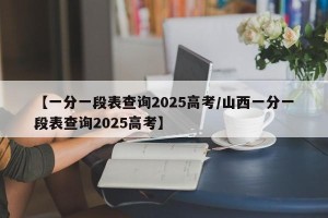 【一分一段表查询2025高考/山西一分一段表查询2025高考】