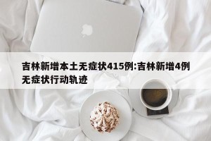 吉林新增本土无症状415例:吉林新增4例无症状行动轨迹