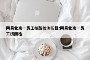 网易北京一员工核酸检测阳性:网易北京一员工核酸检