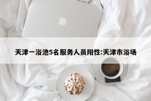 天津一浴池5名服务人员阳性:天津市浴场