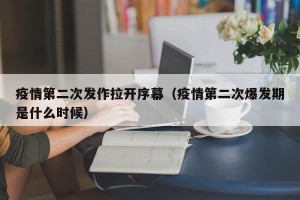 疫情第二次发作拉开序幕（疫情第二次爆发期是什么时候）