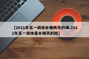 【2021年五一调休补哪两天的课,2021年五一调休是补哪天的班】
