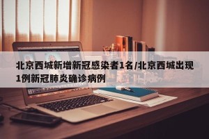 北京西城新增新冠感染者1名/北京西城出现1例新冠肺炎确诊病例