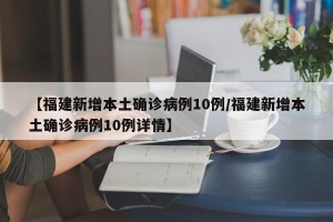 【福建新增本土确诊病例10例/福建新增本土确诊病例10例详情】