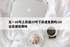 五一28号上高速29号下高速免费吗/28日高速收费吗