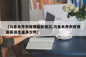 【乌鲁木齐市疫情最新情况,乌鲁木齐市疫情最新消息是多少例】