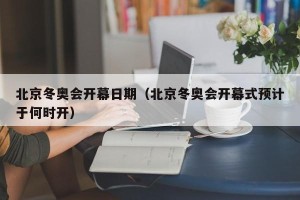 北京冬奥会开幕日期（北京冬奥会开幕式预计于何时开）