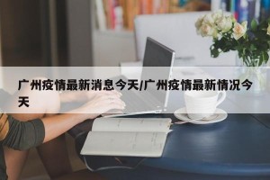 广州疫情最新消息今天/广州疫情最新情况今天