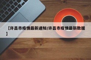 【许昌市疫情最新通知/许昌市疫情最新数据】