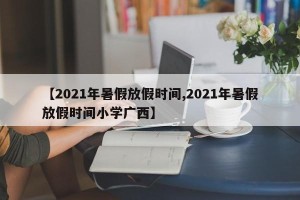 【2021年暑假放假时间,2021年暑假放假时间小学广西】