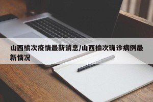山西榆次疫情最新消息/山西榆次确诊病例最新情况