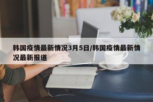 韩国疫情最新情况3月5日/韩国疫情最新情况最新报道