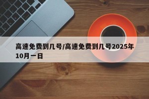 高速免费到几号/高速免费到几号2025年10月一日