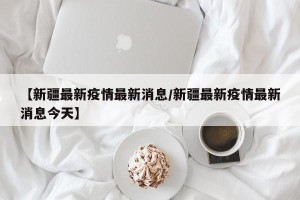 【新疆最新疫情最新消息/新疆最新疫情最新消息今天】